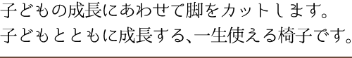 子どもの成長にあわせて脚をカットします。子どもとともに成長する、一生使える椅子です。